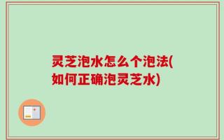 灵芝泡水怎么个泡法(如何正确泡灵芝水)