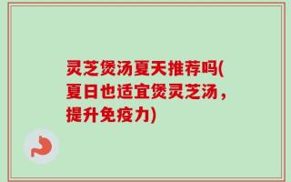 灵芝煲汤夏天推荐吗(夏日也适宜煲灵芝汤，提升免疫力)