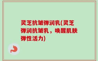 灵芝抗皱弹润乳(灵芝弹润抗皱乳，唤醒肌肤弹性活力)
