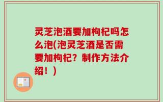 灵芝泡酒要加枸杞吗怎么泡(泡灵芝酒是否需要加枸杞？制作方法介绍！)