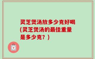 灵芝煲汤放多少克好喝(灵芝煲汤的最佳重量是多少克？)