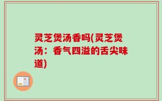 灵芝煲汤香吗(灵芝煲汤：香气四溢的舌尖味道)