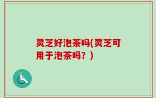 灵芝好泡茶吗(灵芝可用于泡茶吗？)