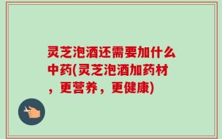 灵芝泡酒还需要加什么中药(灵芝泡酒加药材，更营养，更健康)