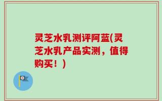 灵芝水乳测评阿蓝(灵芝水乳产品实测，值得购买！)