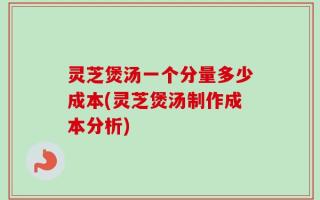 灵芝煲汤一个分量多少成本(灵芝煲汤制作成本分析)
