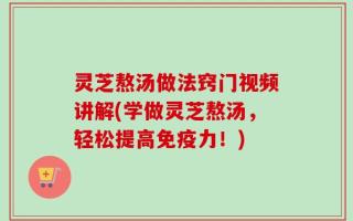 灵芝熬汤做法窍门视频讲解(学做灵芝熬汤，轻松提高免疫力！)