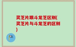 灵芝片跟斗龙芝区别(灵芝片与斗龙芝的区别)