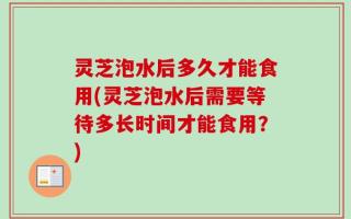 灵芝泡水后多久才能食用(灵芝泡水后需要等待多长时间才能食用？)