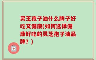 灵芝孢子油什么牌子好吃又健康(如何选择健康好吃的灵芝孢子油品牌？)
