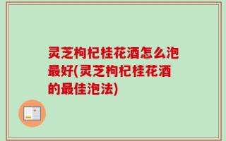 灵芝枸杞桂花酒怎么泡最好(灵芝枸杞桂花酒的最佳泡法)