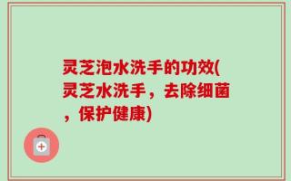 灵芝泡水洗手的功效(灵芝水洗手，去除细菌，保护健康)