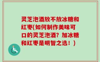 灵芝泡酒放不放冰糖和红枣(如何制作美味可口的灵芝泡酒？加冰糖和红枣是明智之选！)