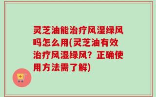 灵芝油能治疗风湿绿风吗怎么用(灵芝油有效治疗风湿绿风？正确使用方法需了解)