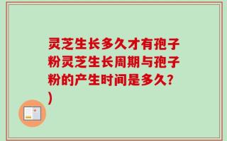 灵芝生长多久才有孢子粉灵芝生长周期与孢子粉的产生时间是多久？)