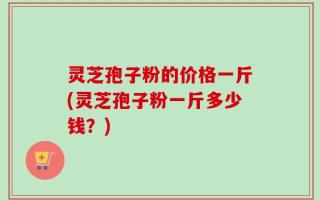 灵芝孢子粉的价格一斤(灵芝孢子粉一斤多少钱？)