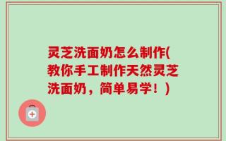 灵芝洗面奶怎么制作(教你手工制作天然灵芝洗面奶，简单易学！)