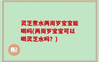 灵芝煮水两周岁宝宝能喝吗(两周岁宝宝可以喝灵芝水吗？)