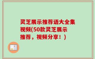 灵芝展示推荐语大全集视频(50款灵芝展示推荐，视频分享！)