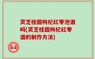 灵芝桂圆枸杞红枣泡酒吗(灵芝桂圆枸杞红枣酒的制作方法)