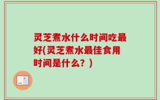 灵芝煮水什么时间吃最好(灵芝煮水最佳食用时间是什么？)