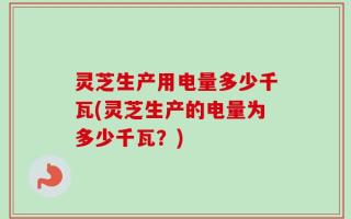 灵芝生产用电量多少千瓦(灵芝生产的电量为多少千瓦？)