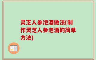 灵芝人参泡酒做法(制作灵芝人参泡酒的简单方法)