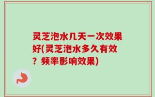 灵芝泡水几天一次效果好(灵芝泡水多久有效？频率影响效果)