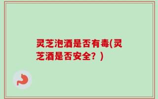 灵芝泡酒是否有毒(灵芝酒是否安全？)