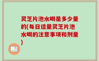 灵芝片泡水喝是多少量的(每日适量灵芝片泡水喝的注意事项和剂量)