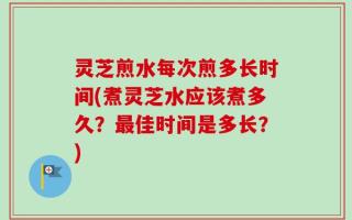 灵芝煎水每次煎多长时间(煮灵芝水应该煮多久？最佳时间是多长？)