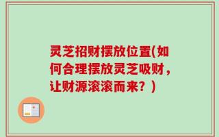 灵芝招财摆放位置(如何合理摆放灵芝吸财，让财源滚滚而来？)