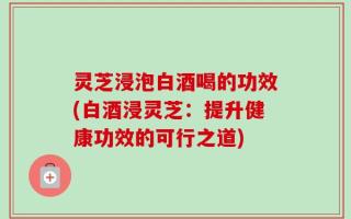 灵芝浸泡白酒喝的功效(白酒浸灵芝：提升健康功效的可行之道)