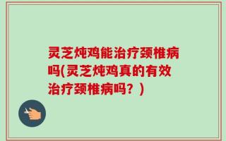 灵芝炖鸡能治疗颈椎病吗(灵芝炖鸡真的有效治疗颈椎病吗？)