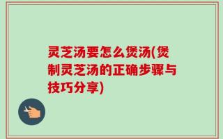 灵芝汤要怎么煲汤(煲制灵芝汤的正确步骤与技巧分享)