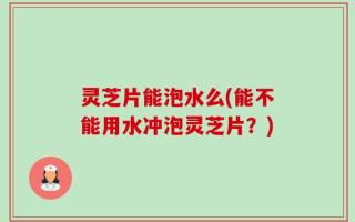 灵芝片能泡水么(能不能用水冲泡灵芝片？)