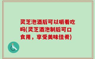 灵芝泡酒后可以嚼着吃吗(灵芝酒泡制后可口食用，享受美味佳肴)