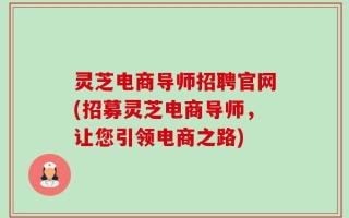 灵芝电商导师招聘官网(招募灵芝电商导师，让您引领电商之路)