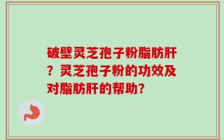 破壁灵芝孢子粉脂肪肝？灵芝孢子粉的功效及对脂肪肝的帮助？