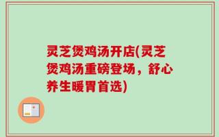 灵芝煲鸡汤开店(灵芝煲鸡汤重磅登场，舒心养生暖胃首选)