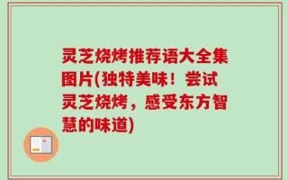 灵芝烧烤推荐语大全集图片(独特美味！尝试灵芝烧烤，感受东方智慧的味道)