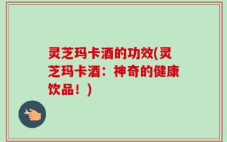 灵芝玛卡酒的功效(灵芝玛卡酒：神奇的健康饮品！)
