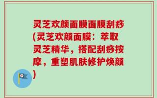 灵芝欢颜面膜面膜刮痧(灵芝欢颜面膜：萃取灵芝精华，搭配刮痧按摩，重塑肌肤修护焕颜)