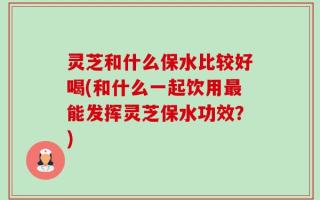 灵芝和什么保水比较好喝(和什么一起饮用最能发挥灵芝保水功效？)