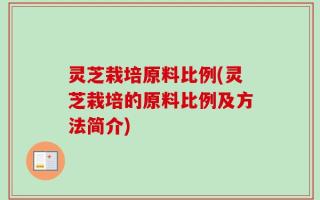 灵芝栽培原料比例(灵芝栽培的原料比例及方法简介)