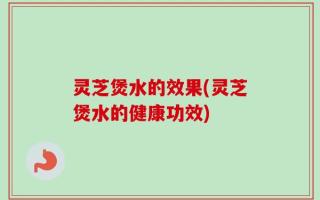 灵芝煲水的效果(灵芝煲水的健康功效)