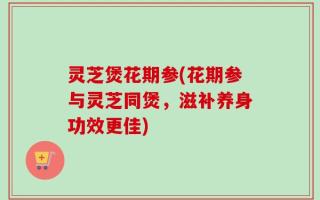 灵芝煲花期参(花期参与灵芝同煲，滋补养身功效更佳)
