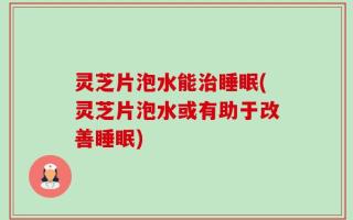 灵芝片泡水能治睡眠(灵芝片泡水或有助于改善睡眠)