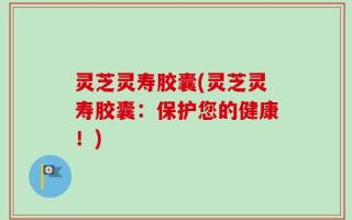 灵芝灵寿胶囊(灵芝灵寿胶囊：保护您的健康！)