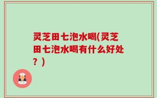 灵芝田七泡水喝(灵芝田七泡水喝有什么好处？)